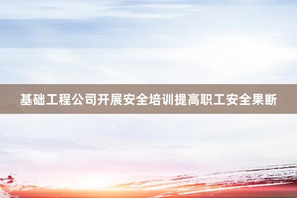 基础工程公司开展安全培训提高职工安全果断