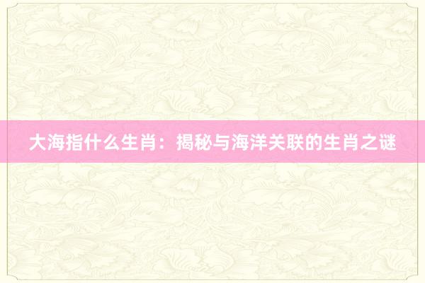 大海指什么生肖：揭秘与海洋关联的生肖之谜