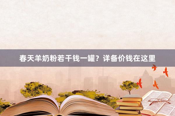 春天羊奶粉若干钱一罐？详备价钱在这里