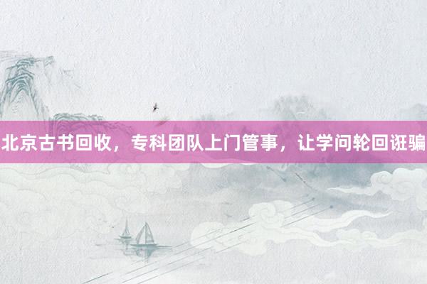 北京古书回收，专科团队上门管事，让学问轮回诳骗
