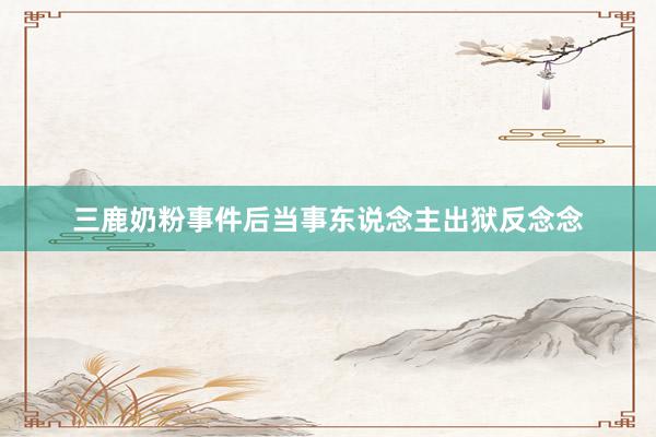 三鹿奶粉事件后当事东说念主出狱反念念