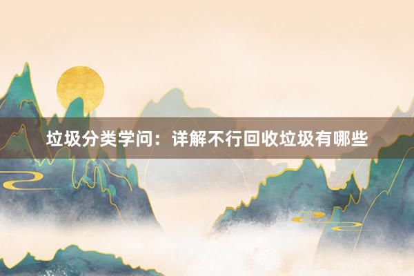 垃圾分类学问：详解不行回收垃圾有哪些
