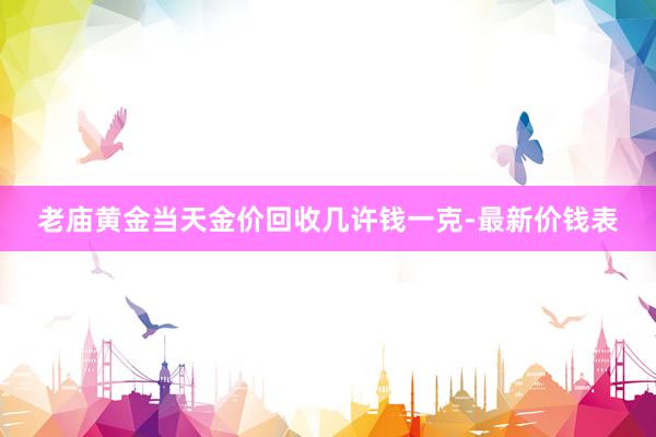 老庙黄金当天金价回收几许钱一克-最新价钱表