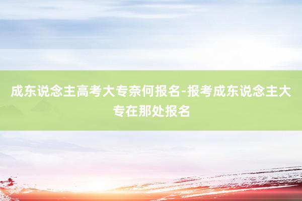 成东说念主高考大专奈何报名-报考成东说念主大专在那处报名
