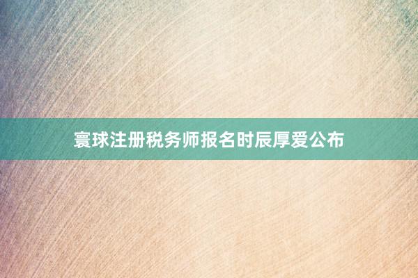 寰球注册税务师报名时辰厚爱公布