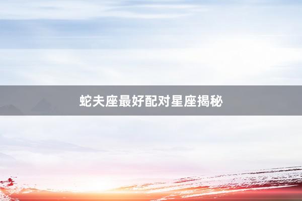蛇夫座最好配对星座揭秘