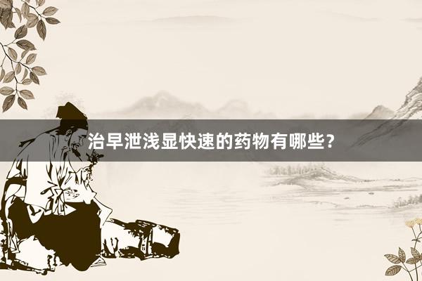 治早泄浅显快速的药物有哪些？