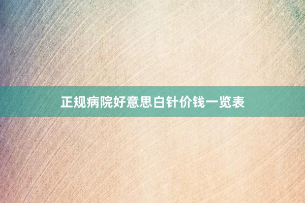 正规病院好意思白针价钱一览表